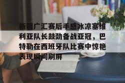 开云官网新疆广汇赛后手感冰凉塞维利亚队长鼓劲备战亚冠，巴特勒在西班牙队比赛中惊艳表现瞬间刷屏的简单介绍